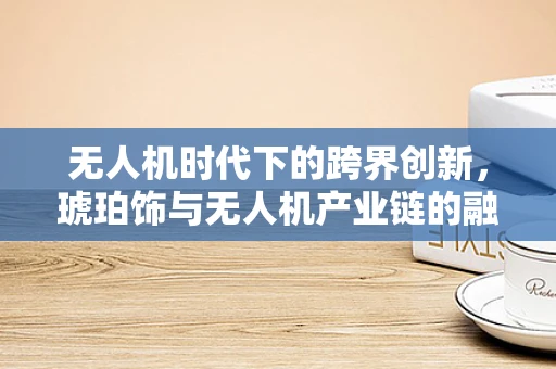 无人机时代下的跨界创新，琥珀饰与无人机产业链的融合之路？