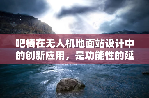吧椅在无人机地面站设计中的创新应用，是功能性的延伸还是多余的设计？
