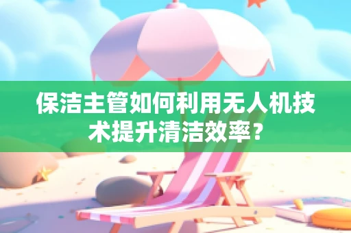 保洁主管如何利用无人机技术提升清洁效率？