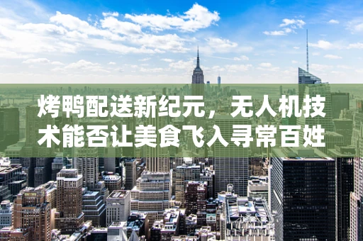 烤鸭配送新纪元，无人机技术能否让美食飞入寻常百姓家？