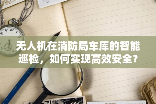 无人机在消防局车库的智能巡检，如何实现高效安全？