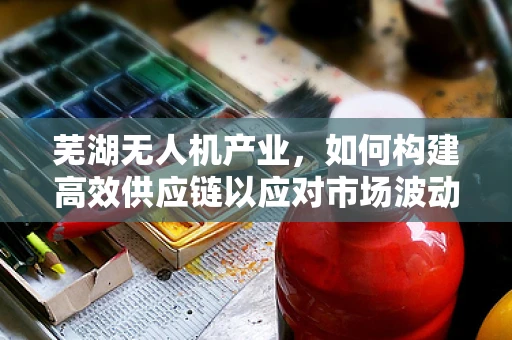 芜湖无人机产业，如何构建高效供应链以应对市场波动？