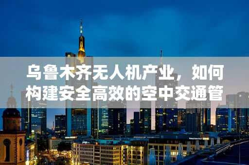 乌鲁木齐无人机产业，如何构建安全高效的空中交通管理系统？