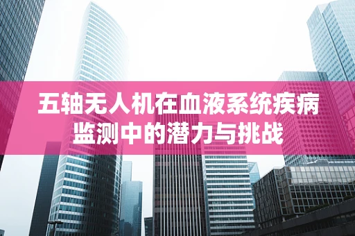 五轴无人机在血液系统疾病监测中的潜力与挑战