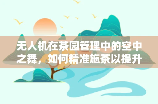 无人机在茶园管理中的空中之舞，如何精准施茶以提升茶叶品质？
