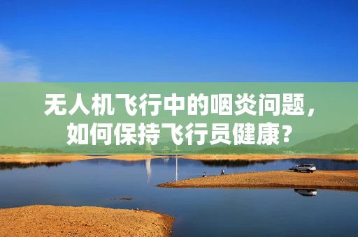 无人机飞行中的咽炎问题，如何保持飞行员健康？