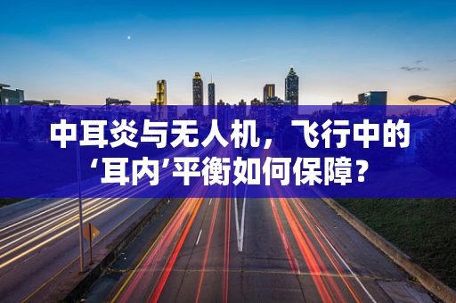 中耳炎与无人机，飞行中的‘耳内’平衡如何保障？