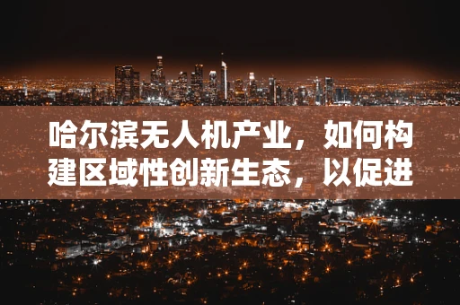 哈尔滨无人机产业，如何构建区域性创新生态，以促进产业链的深度融合？