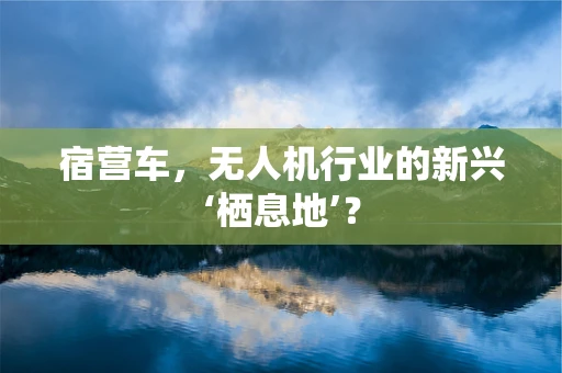 宿营车，无人机行业的新兴‘栖息地’？