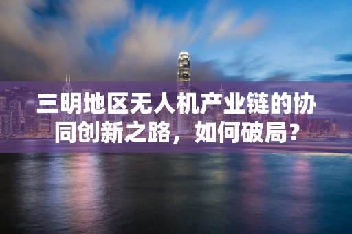 三明地区无人机产业链的协同创新之路，如何破局？
