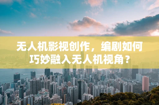 无人机影视创作，编剧如何巧妙融入无人机视角？
