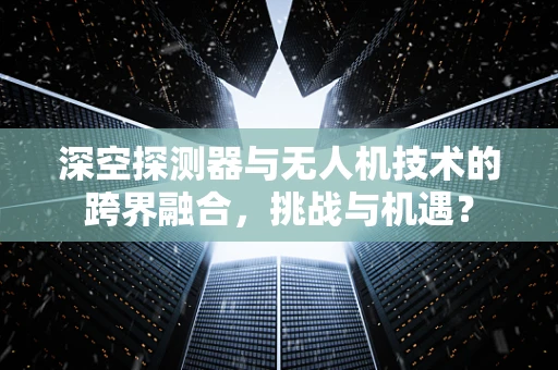 深空探测器与无人机技术的跨界融合，挑战与机遇？