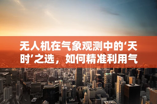 无人机在气象观测中的‘天时’之选，如何精准利用气象学数据优化飞行计划？