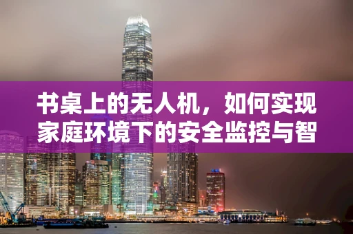 书桌上的无人机，如何实现家庭环境下的安全监控与智能交互？