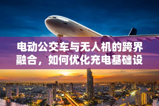 电动公交车与无人机的跨界融合，如何优化充电基础设施？