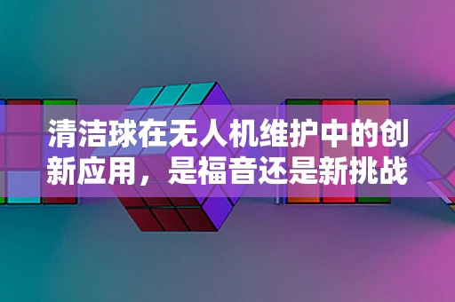 清洁球在无人机维护中的创新应用，是福音还是新挑战？