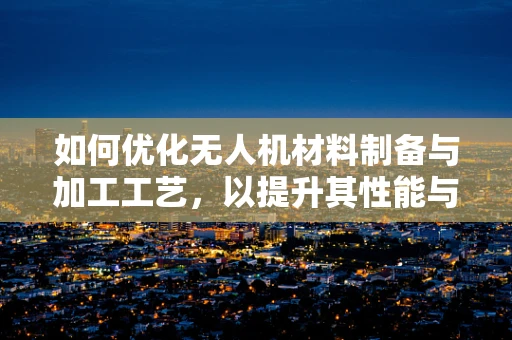 如何优化无人机材料制备与加工工艺，以提升其性能与耐用性？