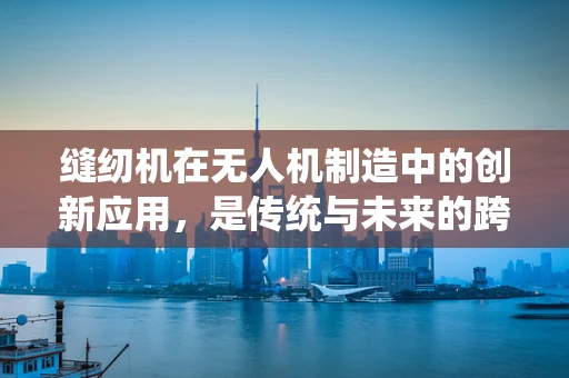 缝纫机在无人机制造中的创新应用，是传统与未来的跨界融合吗？