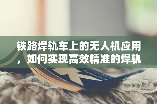 铁路焊轨车上的无人机应用，如何实现高效精准的焊轨监测？