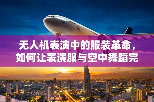 无人机表演中的服装革命，如何让表演服与空中舞蹈完美融合？