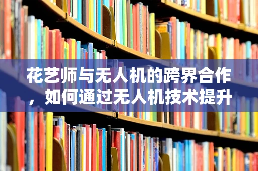 花艺师与无人机的跨界合作，如何通过无人机技术提升花艺设计效率？