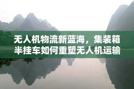 无人机物流新蓝海，集装箱半挂车如何重塑无人机运输效率？