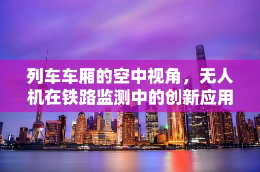 列车车厢的空中视角，无人机在铁路监测中的创新应用？