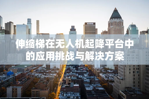 伸缩梯在无人机起降平台中的应用挑战与解决方案