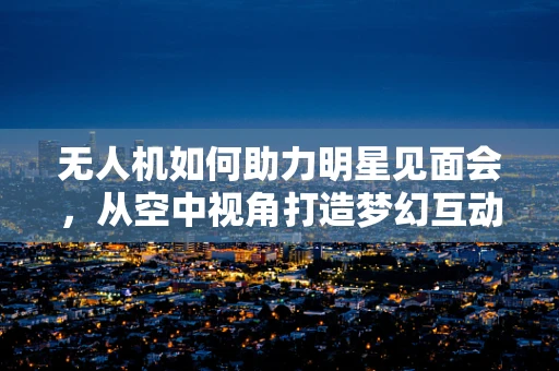 无人机如何助力明星见面会，从空中视角打造梦幻互动？