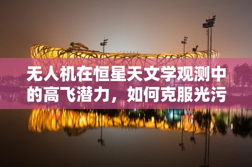 无人机在恒星天文学观测中的高飞潜力，如何克服光污染的挑战？