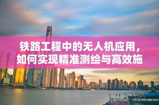 铁路工程中的无人机应用，如何实现精准测绘与高效施工监督？