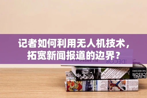 记者如何利用无人机技术，拓宽新闻报道的边界？