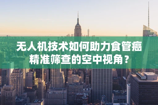 无人机技术如何助力食管癌精准筛查的空中视角？