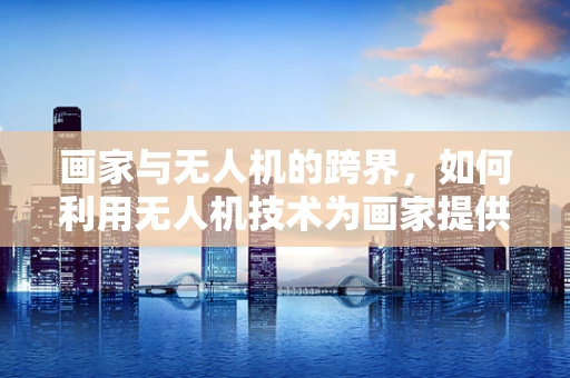 画家与无人机的跨界，如何利用无人机技术为画家提供新视角？