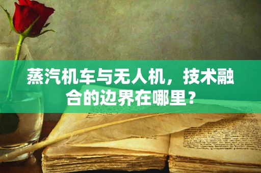 蒸汽机车与无人机，技术融合的边界在哪里？