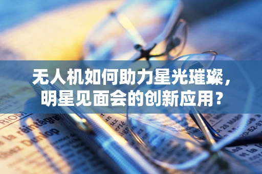 无人机如何助力星光璀璨，明星见面会的创新应用？