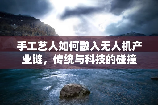 手工艺人如何融入无人机产业链，传统与科技的碰撞
