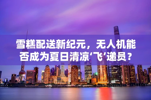 雪糕配送新纪元，无人机能否成为夏日清凉‘飞’递员？