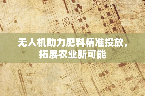 无人机助力肥料精准投放，拓展农业新可能
