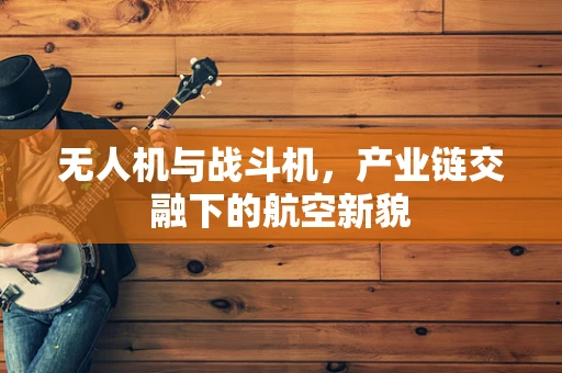 无人机与战斗机，产业链交融下的航空新貌
