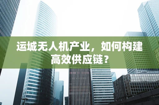 运城无人机产业，如何构建高效供应链？