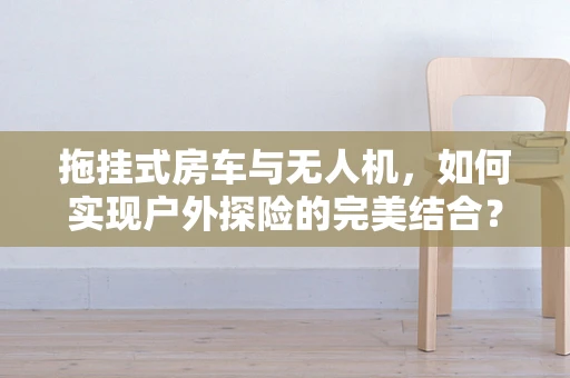 拖挂式房车与无人机，如何实现户外探险的完美结合？