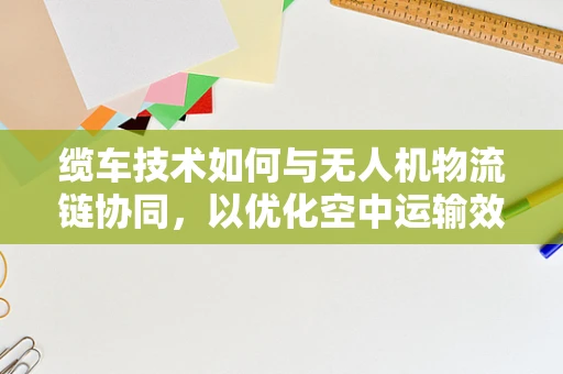 缆车技术如何与无人机物流链协同，以优化空中运输效率？