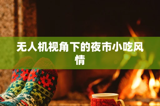 无人机视角下的夜市小吃风情