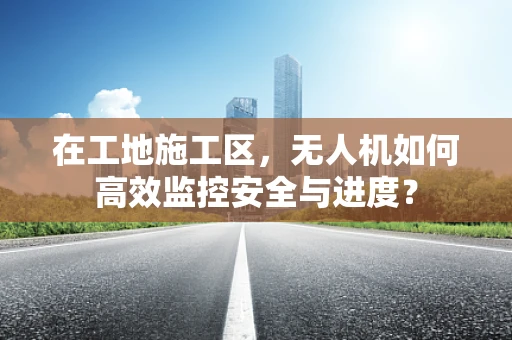在工地施工区，无人机如何高效监控安全与进度？