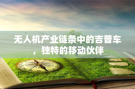 无人机产业链条中的吉普车，独特的移动伙伴