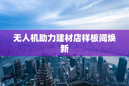 无人机助力建材店样板间焕新