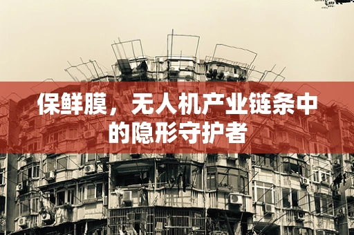 保鲜膜，无人机产业链条中的隐形守护者
