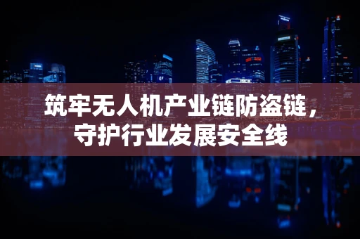 筑牢无人机产业链防盗链，守护行业发展安全线