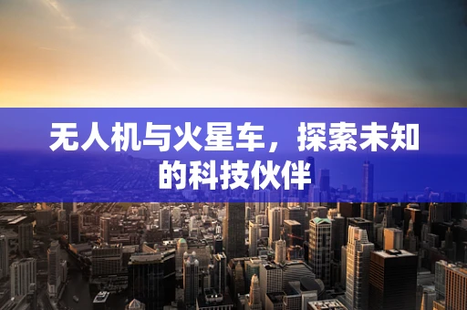 无人机与火星车，探索未知的科技伙伴